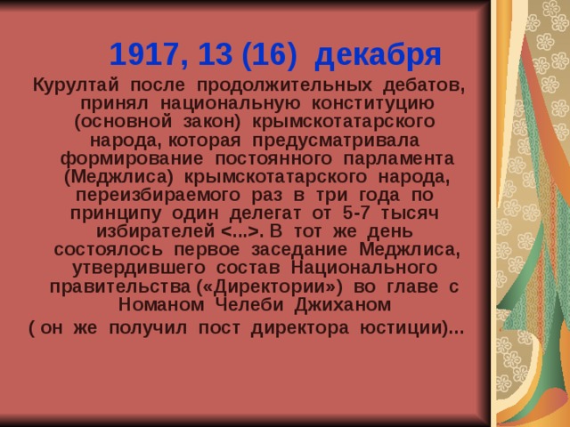 1917, 13 (16) декабря  Курултай после продолжительных дебатов, принял национальную конституцию (основной закон) крымскотатарского народа, которая предусматривала формирование постоянного парламента (Меджлиса) крымскотатарского народа, переизбираемого раз в три года по принципу один делегат от 5-7 тысяч избирателей . В тот же день состоялось первое заседание Меджлиса, утвердившего состав Национального правительства («Директории») во главе с Номаном Челеби Джиханом ( он же получил пост директора юстиции)... 