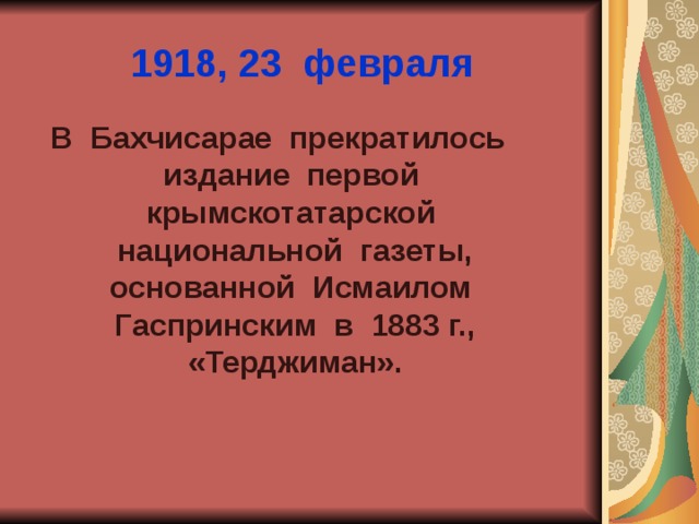 1918, 23 февраля В Бахчисарае прекратилось издание первой крымскотатарской национальной газеты, основанной Исмаилом Гаспринским в 1883 г., «Терджиман». 
