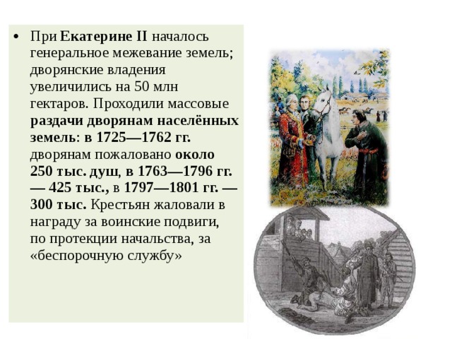 При Екатерине II началось генеральное межевание земель; дворянские владения увеличились на 50 млн гектаров. Проходили массовые раздачи дворянам населённых земель : в 1725—1762 гг. дворянам пожаловано около 250 тыс. душ , в 1763—1796 гг. — 425 тыс., в 1797—1801 гг. — 300 тыс. Крестьян жаловали в награду за воинские подвиги, по протекции начальства, за «беспорочную службу» 