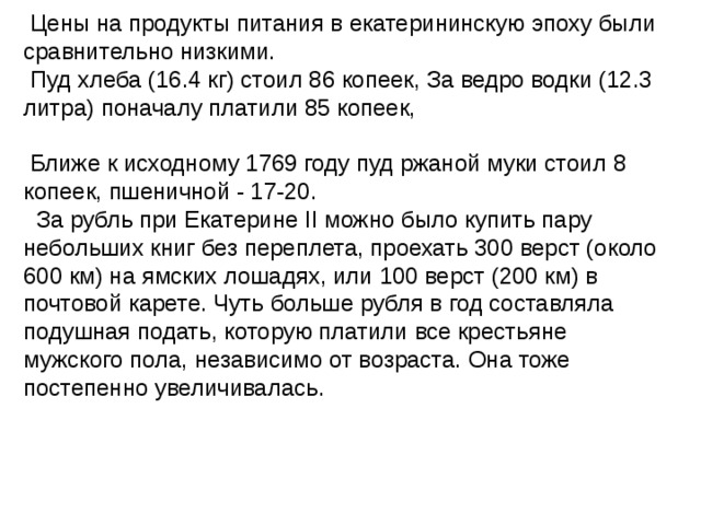   Цены на продукты питания в екатерининскую эпоху были сравнительно низкими.  Пуд хлеба (16.4 кг) стоил 86 копеек, За ведро водки (12.3 литра) поначалу платили 85 копеек,  Ближе к исходному 1769 году пуд ржаной муки стоил 8 копеек, пшеничной - 17-20.   За рубль при Екатерине II можно было купить пару небольших книг без переплета, проехать 300 верст (около 600 км) на ямских лошадях, или 100 верст (200 км) в почтовой карете. Чуть больше рубля в год составляла подушная подать, которую платили все крестьяне мужского пола, независимо от возраста. Она тоже постепенно увеличивалась. 