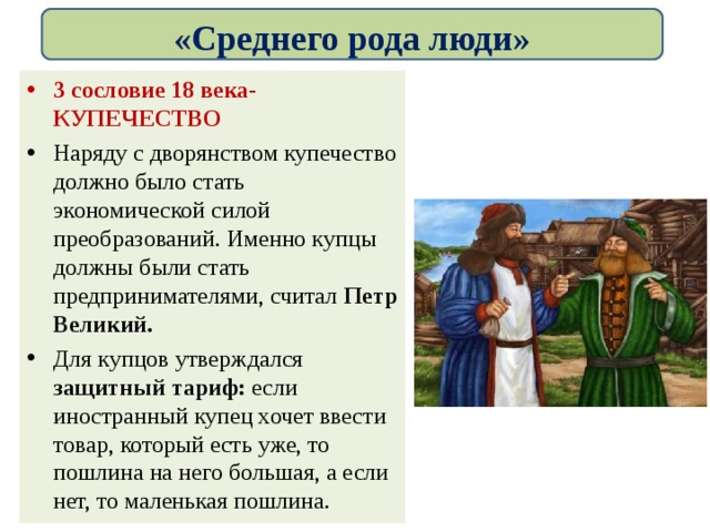 «Среднего рода люди» 3 сословие 18 века-КУПЕЧЕСТВО Наряду с дворянством купечество должно было стать экономической силой преобразований. Именно купцы должны были стать предпринимателями, считал Петр Великий. Для купцов утверждался защитный тариф: если иностранный купец хочет ввести товар, который есть уже, то пошлина на него большая, а если нет, то маленькая пошлина. 