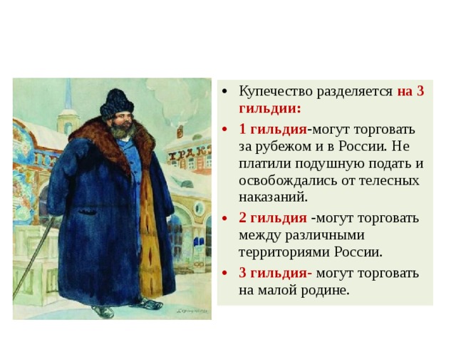 Купечество разделяется на 3 гильдии: 1 гильдия -могут торговать за рубежом и в России. Не платили подушную подать и освобождались от телесных наказаний. 2 гильдия -могут торговать между различными территориями России. 3 гильдия- могут торговать на малой родине. 