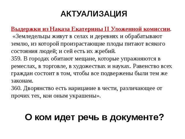 АКТУАЛИЗАЦИЯ Выдержки из Наказа Екатерины II Уложенной комиссии .  «Земледельцы живут в селах и деревнях и обрабатывают землю, из которой произрастающие плоды питают всякого состояния людей; и сей есть их жребий. 359. В городах обитают мещане, которые упражняются в ремеслах, в торговле, в художествах и науках. Равенство всех граждан состоит в том, чтобы все подвержены были тем же законам. 360. Дворянство есть нарицание в чести, различающее от прочих тех, кои оным украшены». О ком идет речь в документе? 