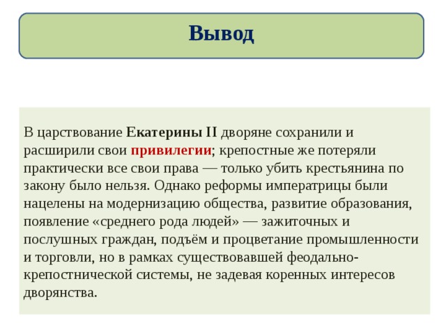 Вывод В царствование Екатерины II дворяне сохранили и расширили свои привилегии ; крепостные же потеряли практически все свои права — только убить крестьянина по закону было нельзя. Однако реформы императрицы были нацелены на модернизацию общества, развитие образования, появление «среднего рода людей» — зажиточных и послушных граждан, подъём и процветание промышленности и торговли, но в рамках существовавшей феодально-крепостнической системы, не задевая коренных интересов дворянства. 