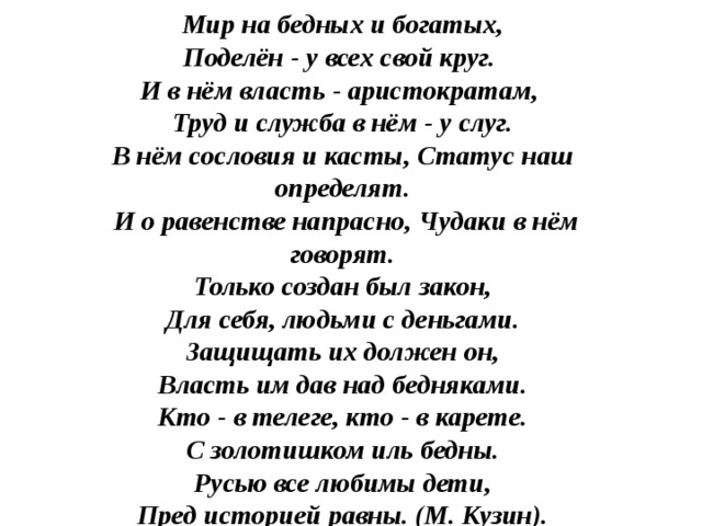 Мир на бедных и богатых, Поделён - у всех свой круг. И в нём власть - аристократам, Труд и служба в нём - у слуг. В нём сословия и касты, Статус наш определят.  И о равенстве напрасно, Чудаки в нём говорят. Только создан был закон, Для себя, людьми с деньгами. Защищать их должен он, Власть им дав над бедняками. Кто - в телеге, кто - в карете. С золотишком иль бедны. Русью все любимы дети, Пред историей равны. (М. Кузин).  