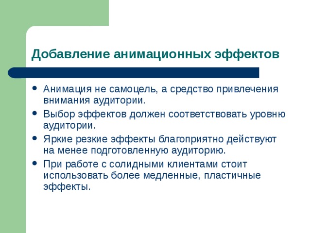 Добавление анимационных эффектов Анимация не самоцель, а средство привлечения внимания аудитории. Выбор эффектов должен соответствовать уровню аудитории. Яркие резкие эффекты благоприятно действуют на менее подготовленную аудиторию. При работе с солидными клиентами стоит использовать более медленные, пластичные эффекты. 