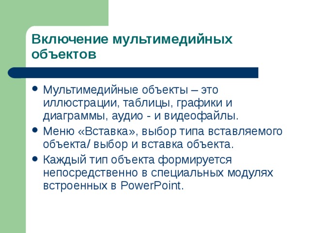 Включение мультимедийных объектов Мультимедийные объекты – это иллюстрации, таблицы, графики и диаграммы, аудио - и видеофайлы. Меню «Вставка», выбор типа вставляемого объекта / выбор и вставка объекта. Каждый тип объекта формируется непосредственно в специальных модулях встроенных в PowerPoint .  