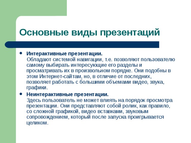 Основные виды презентаций Интерактивные презентации.  Обладают системой навигации, т.е. позволяют пользователю самому выбирать интересующие его разделы и просматривать их в произвольном порядке. Они подобны в этом Интернет-сайтам, но, в отличие от последних, позволяет работать с большими объемами видео, звука, графики. Неинтерактивные презентации.  Здесь пользователь не может влиять на порядок просмотра презентации. Они представляют собой ролик, как правило, со сложной графикой, видео вставками, звуковым сопровождением, который после запуска проигрывается целиком. 