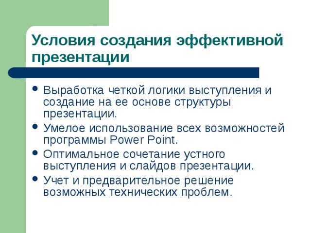 Условия  создания эффективной презентации Выработка четкой логики выступления и создание на ее основе структуры презентации. Умелое использование всех возможностей программы Power Point. Оптимальное сочетание устного выступления и слайдов презентации. Учет и предварительное решение возможных технических проблем.  