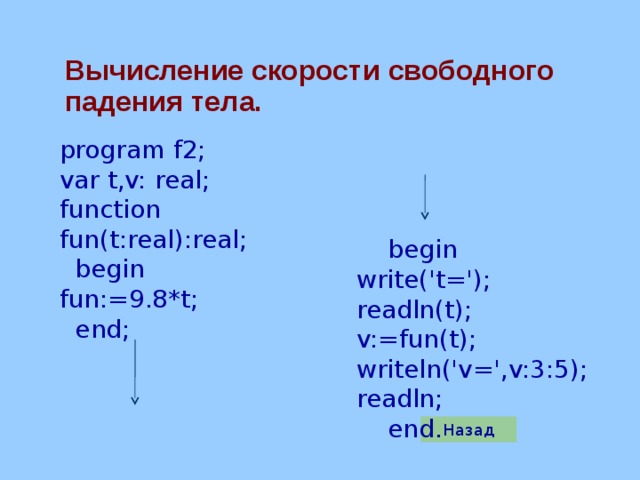Вычисление скорости свободного  падения тела. program f2; var t,v: real; function fun(t:real):real;  begin fun:=9.8*t;  end;  begin write('t='); readln(t); v:=fun(t); writeln('v=',v:3:5); readln;  end. Назад 