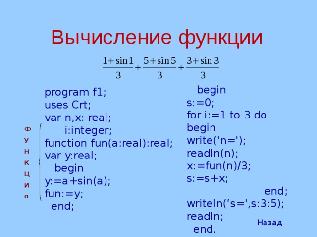 Вычисление  функции  begin s:=0; for i:=1 to 3 do begin write('n='); readln(n); x:=fun(n) /3 ; s:=s+x;  end; writeln(‘ s =', s :3:5); readln;  end. program f1; uses Crt; var n,x: real;  i:integer; function fun(a:real):real; var y:real;  begin y:=a+s in (a); fun:=y;  end; Ф У Н К Ц И я Назад 