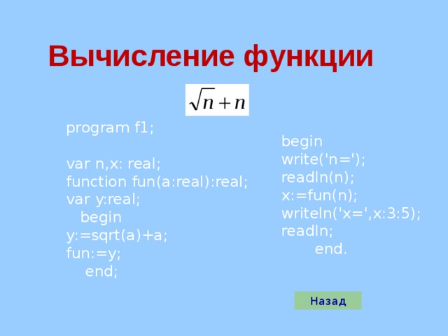 Вычисление функции program f1; var n,x: real; function fun(a:real):real; var y:real;  begin y:=sqrt(a)+a; fun:=y;  end; begin write('n='); readln(n); x:=fun(n); writeln('x=',x:3:5); readln;  end. Назад 