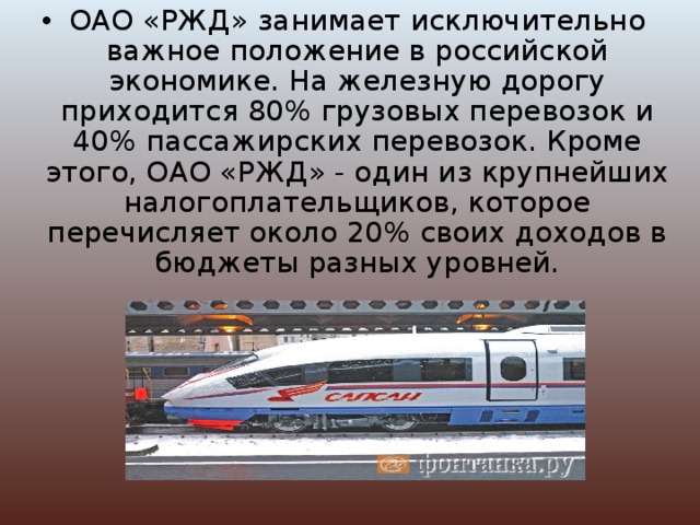 ОАО «РЖД» занимает исключительно важное положение в российской экономике. На железную дорогу приходится 80% грузовых перевозок и 40% пассажирских перевозок. Кроме этого, ОАО «РЖД» - один из крупнейших налогоплательщиков, которое перечисляет около 20% своих доходов в бюджеты разных уровней. 