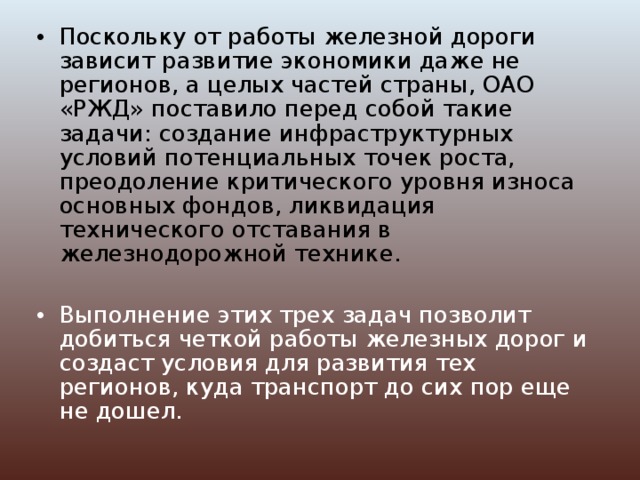 Поскольку от работы железной дороги зависит развитие экономики даже не регионов, а целых частей страны, ОАО «РЖД» поставило перед собой такие задачи: создание инфраструктурных условий потенциальных точек роста, преодоление критического уровня износа основных фондов, ликвидация технического отставания в железнодорожной технике.  Выполнение этих трех задач позволит добиться четкой работы железных дорог и создаст условия для развития тех регионов, куда транспорт до сих пор еще не дошел. 