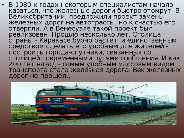 В 1980-х годах некоторым специалистам начало казаться, что железные дороги быстро отомрут. В Великобритании, предложили проект замены железных дорог на автотрассы, но к счастью его отвергли. А в Венесуэле такой проект был реализован. Прошло несколько лет. Столица страны - Каракасе бурно растет, и единственным средством сделать его удобным для жителей - построить города-спутники, связанных со столицей современными путями сообщения. И как 200 лет назад - самым удобным массовым видом транспорта стала железная дорога. Век железных дорог не прошел... 