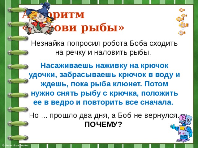 Алгоритм  «Налови рыбы» Незнайка попросил робота Боба сходить на речку и наловить рыбы. Насаживаешь наживку на крючок удочки, забрасываешь крючок в воду и ждешь, пока рыба клюнет. Потом нужно снять рыбу с крючка, положить ее в ведро и повторить все сначала. Но ... прошло два дня, а Боб не вернулся. ПОЧЕМУ?  