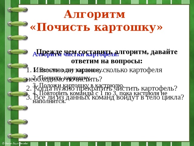 Алгоритм  «Почисть картошку» Алгоритм чистки картофеля:  1. Возьми одну картошку. 2. Почисть картошку. 3. Положи картошку в кастрюлю. 4. Повторить команды с 1 по 3, пока кастрюля не наполнится. Прежде чем составить алгоритм, давайте ответим на вопросы: 1. Известно ли заранее, сколько картофеля необходимо почистить? 2. Когда нужно прекратить чистить картофель? 3. Все ли из данных команд войдут в тело цикла? 
