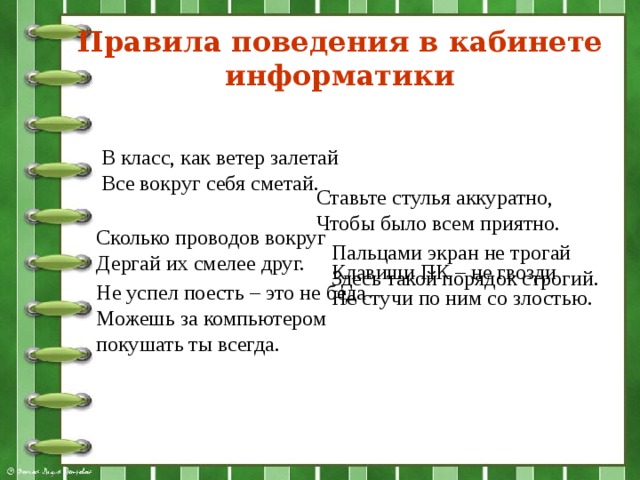 Правила поведения в кабинете информатики В класс, как ветер залетай  Все вокруг себя сметай. Ставьте стулья аккуратно,  Чтобы было всем приятно. Сколько проводов вокруг  Дергай их смелее друг. Пальцами экран не трогай  Здесь такой порядок строгий. Клавиши ПК – не гвозди  Не стучи по ним со злостью. Не успел поесть – это не беда  Можешь за компьютером покушать ты всегда. 