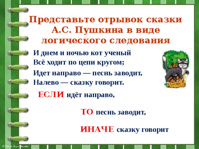 Представьте отрывок сказки А.С. Пушкина в виде логического следования И днем и ночью кот ученый  Всё ходит по цепи кругом; Идет направо — песнь заводит,  Налево — сказку говорит.   ЕСЛИ идёт направо,  ТО песнь заводит,  ИНАЧЕ сказку говорит 