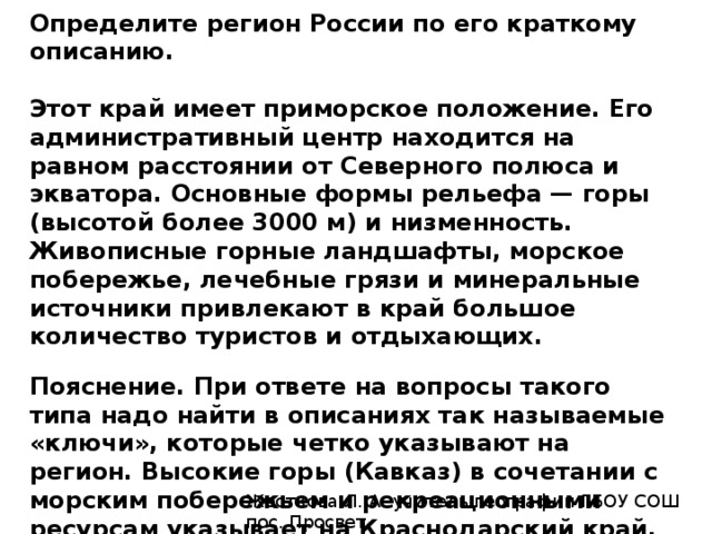 Определите регион России по его краткому описанию.   Этот край имеет приморское положение. Его административный центр находится на равном расстоянии от Северного полюса и экватора. Основные формы рельефа — горы (высотой более 3000 м) и низменность. Живописные горные ландшафты, морское побережье, лечебные грязи и минеральные источники привлекают в край большое количество туристов и отдыхающих.   Пояснение. При ответе на вопросы такого типа надо найти в описаниях так называемые «ключи», которые четко указывают на регион. Высокие горы (Кавказ) в сочетании с морским побережьем и рекреационными ресурсам указывает на Краснодарский край.   Ответ: Краснодарский. Жесткова Л. А. учитель географии ГБОУ СОШ пос. Просвет 