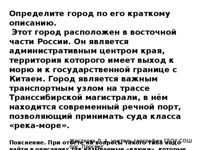 Определите город по его краткому описанию.   Этот город расположен в восточной части России. Он является административным центром края, территория которого имеет выход к морю и к государственной границе с Китаем. Город является важным транспортным узлом на трассе Транссибирской магистрали, в нём находится современный речной порт, позволяющий принимать суда класса «река-море».  Пояснение. При ответе на вопросы такого типа надо найти в описаниях так называемые «ключи», которые четко указывают на город. Выход к морю и к границе с Китаем указывает на Хабаровский край. Административный центр на реке Амур — Хабаровск.   Ответ: Хабаровск. Жесткова Л. А. учитель географии ГБОУ СОШ пос. Просвет 