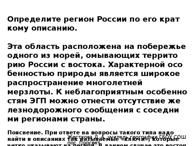 Определите ре­ги­он Рос­сии по его крат­ко­му описанию.   Эта об­ласть рас­по­ло­же­на на по­бе­ре­жье од­но­го из морей, омы­ва­ю­щих тер­ри­то­рию Рос­сии с востока. Ха­рак­тер­ной осо­бен­но­стью при­ро­ды яв­ля­ет­ся ши­ро­кое рас­про­стра­не­ние мно­го­лет­ней мерзлоты. К не­бла­го­при­ят­ным осо­бен­но­стям ЭГП можно от­не­сти от­сут­ствие же­лез­но­до­рож­но­го со­об­ще­ния с со­сед­ни­ми ре­ги­о­на­ми страны. Пояснение. При от­ве­те на во­про­сы та­ко­го типа надо найти в опи­са­ни­ях так на­зы­ва­е­мые «ключи», ко­то­рые четко ука­зы­ва­ют на ре­ги­он. В дан­ном случае это во­сточ­ное положение об­ла­сти и выход к по­бе­ре­жью моря и от­сут­ствие железнодорожного сообщения. Это Ма­га­дан­ская область.   Ответ: Магаданская. Жесткова Л. А. учитель географии ГБОУ СОШ пос. Просвет 