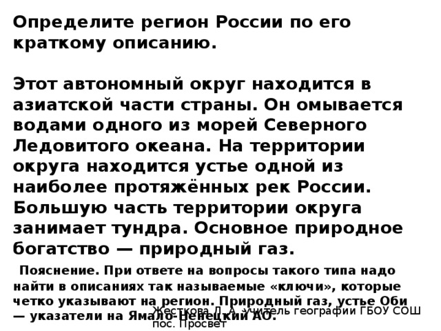 Определите регион России по его краткому описанию.   Этот автономный округ находится в азиатской части страны. Он омывается водами одного из морей Северного Ледовитого океана. На территории округа находится устье одной из наиболее протяжённых рек России. Большую часть территории округа занимает тундра. Основное природное богатство — природный газ.   Пояснение. При ответе на вопросы такого типа надо найти в описаниях так называемые «ключи», которые четко указывают на регион. Природный газ, устье Оби — указатели на Ямало-Ненецкий АО.   Ответ: Ямало-Ненецкий. Жесткова Л. А. учитель географии ГБОУ СОШ пос. Просвет 