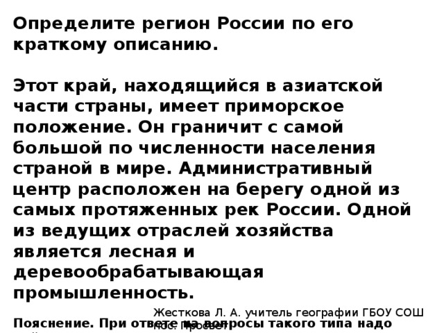 Определите регион России по его краткому описанию.   Этот край, находящийся в азиатской части страны, имеет приморское положение. Он граничит с самой большой по численности населения страной в мире. Административный центр расположен на берегу одной из самых протяженных рек России. Одной из ведущих отраслей хозяйства является лесная и деревообрабатывающая промышленность.   Пояснение. При ответе на вопросы такого типа надо найти в описаниях так называемые «ключи», которые четко указывают на регион. На границе с Китаем, приморское положение и административный центр на берегу Амура — это Хабаровский край.   Ответ: Хабаровский. Жесткова Л. А. учитель географии ГБОУ СОШ пос. Просвет 