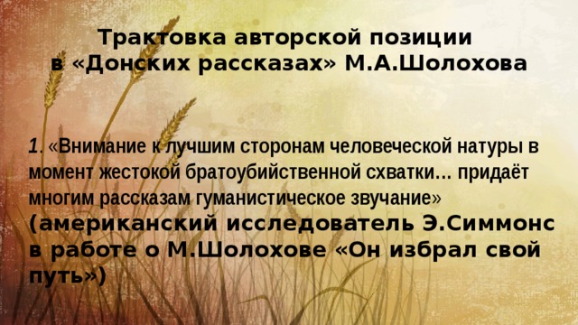 Трактовка авторской позиции в «Донских рассказах» М.А.Шолохова 1 . « Внимание к лучшим сторонам человеческой натуры в момент жестокой братоубийственной схватки… придаёт многим рассказам гуманистическое звучание » (американский исследователь Э.Симмонс в работе о М.Шолохове «Он избрал свой путь») 