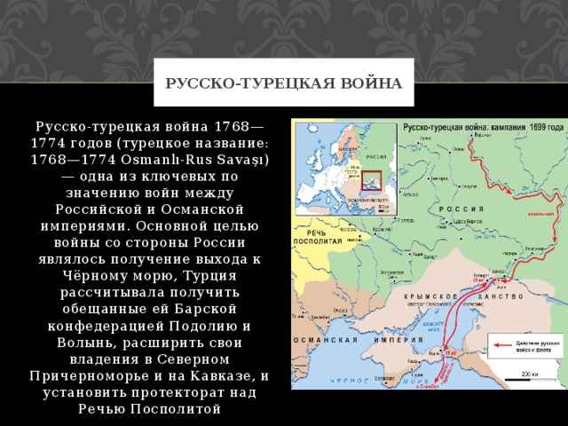 Русско-турецкая война Русско-турецкая война 1768—1774 годов (турецкое название: 1768—1774 Osmanlı-Rus Savaşı) — одна из ключевых по значению войн между Российской и Османской империями. Основной целью войны со стороны России являлось получение выхода к Чёрному морю, Турция рассчитывала получить обещанные ей Барской конфедерацией Подолию и Волынь, расширить свои владения в Северном Причерноморье и на Кавказе, и установить протекторат над Речью Посполитой 