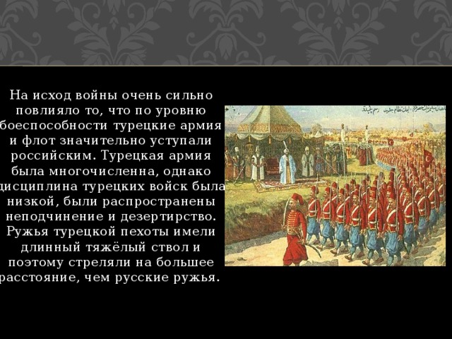 На исход войны очень сильно повлияло то, что по уровню боеспособности турецкие армия и флот значительно уступали российским. Турецкая армия была многочисленна, однако дисциплина турецких войск была низкой, были распространены неподчинение и дезертирство. Ружья турецкой пехоты имели длинный тяжёлый ствол и поэтому стреляли на большее расстояние, чем русские ружья. 