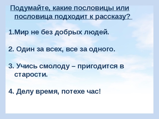  Подумайте, какие пословицы или пословица подходит к рассказу?  1.Мир не без добрых людей.  2. Один за всех, все за одного.  3. Учись смолоду – пригодится в старости.  4. Делу время, потехе час! 4 4. Делу – время, потехе – час. 