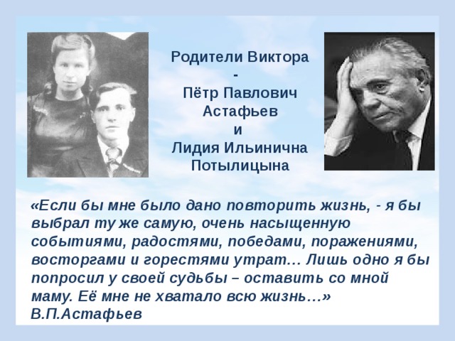 Родители Виктора - Пётр Павлович Астафьев и Лидия Ильинична Потылицына «Если бы мне было дано повторить жизнь, - я бы выбрал ту же самую, очень насыщенную событиями, радостями, победами, поражениями, восторгами и горестями утрат… Лишь одно я бы попросил у своей судьбы – оставить со мной маму. Её мне не хватало всю жизнь…» В.П.Астафьев 