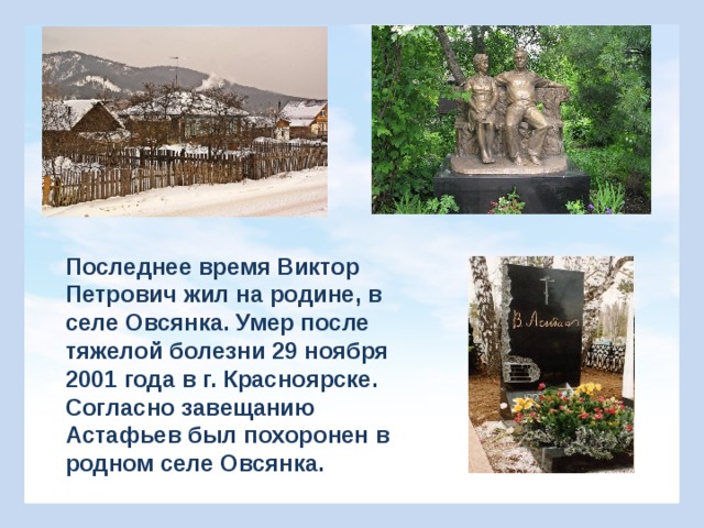 Последнее время Виктор Петрович жил на родине, в селе Овсянка. Умер после тяжелой болезни 29 ноября 2001 года в г. Красноярске. Согласно завещанию Астафьев был похоронен в родном селе Овсянка. 
