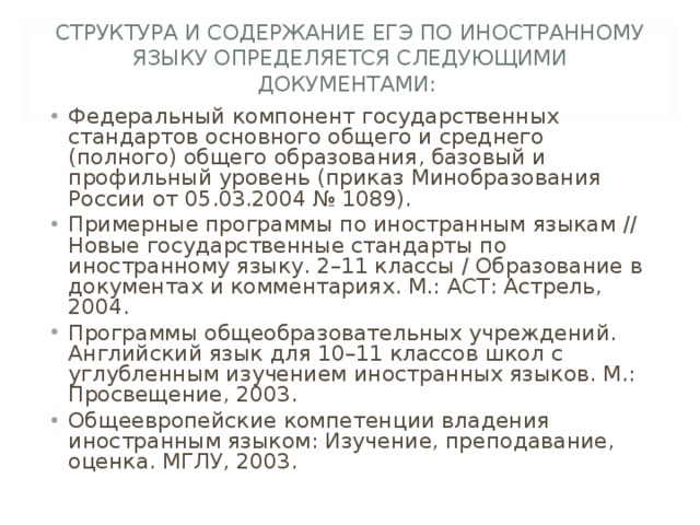 СТРУКТУРА И СОДЕРЖАНИЕ ЕГЭ ПО ИНОСТРАННОМУ ЯЗЫКУ ОПРЕДЕЛЯЕТСЯ СЛЕДУЮЩИМИ ДОКУМЕНТАМИ: Федеральный компонент государственных стандартов основного общего и среднего (полного) общего образования, базовый и профильный уровень (приказ Минобразования России от 05.03.2004 № 1089). Примерные программы по иностранным языкам // Новые государственные стандарты по иностранному языку. 2–11 классы / Образование в документах и комментариях. М.: АСТ: Астрель, 2004. Программы общеобразовательных учреждений. Английский язык для 10–11 классов школ с углубленным изучением иностранных языков. М.: Просвещение, 2003. Общеевропейские компетенции владения иностранным языком: Изучение, преподавание, оценка. МГЛУ, 2003. 