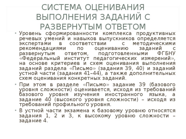 СИСТЕМА ОЦЕНИВАНИЯ ВЫПОЛНЕНИЯ ЗАДАНИЙ С РАЗВЕРНУТЫМ ОТВЕТОМ Уровень сформированности комплекса продуктивных речевых умений и навыков выпускников определяется экспертами в соответствии с методическими рекомендациями по оцениванию заданий с развернутым ответом, подготовленными ФГБНУ «Федеральный институт педагогических измерений», на основе критериев и схем оценивания выполнения заданий раздела «Письмо» (задания 39, 40) и заданий устной части (задания 41–44), а также дополнительных схем оценивания конкретных заданий. При этом в разделе «Письмо» задание 39 (базового уровня сложности) оценивается, исходя из требований базового уровня изучения иностранного языка, а задание 40 (высокого уровня сложности) – исходя из требований профильного уровня. В устной части экзамена к базовому уровню относятся задания 1, 2 и 3, к высокому уровню сложности – задание 4. 