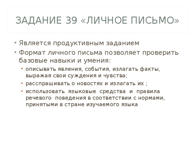 ЗАДАНИЕ 39 «ЛИЧНОЕ ПИСЬМО» Является продуктивным заданием Формат личного письма позволяет проверить базовые навыки и умения: описывать явления, события, излагать факты, выражая свои суждения и чувства; расспрашивать о новостях и излагать их ; использовать языковые средства и правила речевого поведения в соответствии с нормами, принятыми в стране изучаемого языка описывать явления, события, излагать факты, выражая свои суждения и чувства; расспрашивать о новостях и излагать их ; использовать языковые средства и правила речевого поведения в соответствии с нормами, принятыми в стране изучаемого языка 