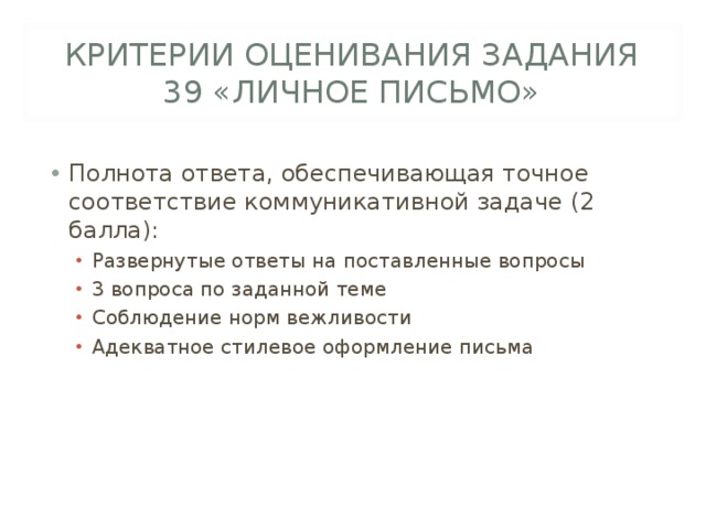 КРИТЕРИИ ОЦЕНИВАНИЯ ЗАДАНИЯ 39 «ЛИЧНОЕ ПИСЬМО» Полнота ответа, обеспечивающая точное соответствие коммуникативной задаче (2 балла): Развернутые ответы на поставленные вопросы 3 вопроса по заданной теме Соблюдение норм вежливости Адекватное стилевое оформление письма Развернутые ответы на поставленные вопросы 3 вопроса по заданной теме Соблюдение норм вежливости Адекватное стилевое оформление письма 