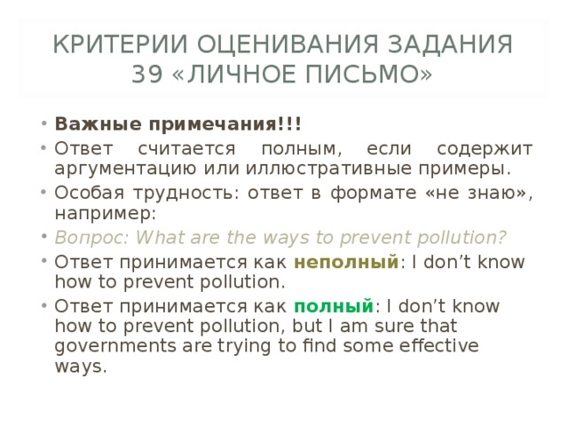 КРИТЕРИИ ОЦЕНИВАНИЯ ЗАДАНИЯ 39 «ЛИЧНОЕ ПИСЬМО» Важные примечания!!! Ответ считается полным, если содержит аргументацию или иллюстративные примеры. Особая трудность: ответ в формате «не знаю», например: Вопрос: What are the ways to prevent pollution? Ответ принимается как неполный : I don’t know how to prevent pollution. Ответ принимается как полный : I don’t know how to prevent pollution, but I am sure that governments are trying to find some effective ways. 