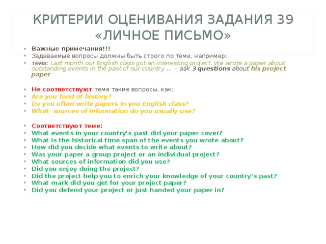КРИТЕРИИ ОЦЕНИВАНИЯ ЗАДАНИЯ 39 «ЛИЧНОЕ ПИСЬМО» Важные примечания!!! Задаваемые вопросы должны быть строго по теме, например: тема: Last month our English class got an interesting project. We wrote a paper about outstanding events in the past of our country … -   ask  3 questions  about his project paper  Не соответствуют теме такие вопросы, как: Are you fond of history? Do you often write papers in you English class? What sources of information do you usually use?  Соответствуют теме: What events in your country’s past did your paper cover? What is the historical time span of the events you wrote about? How did you decide what events to write about? Was your paper a group project or an individual project? What sources of information did you use? Did you enjoy doing the project? Did the project help you to enrich your knowledge of your country’s past? What mark did you get for your project paper? Did you defend your project or just handed your paper in?    
