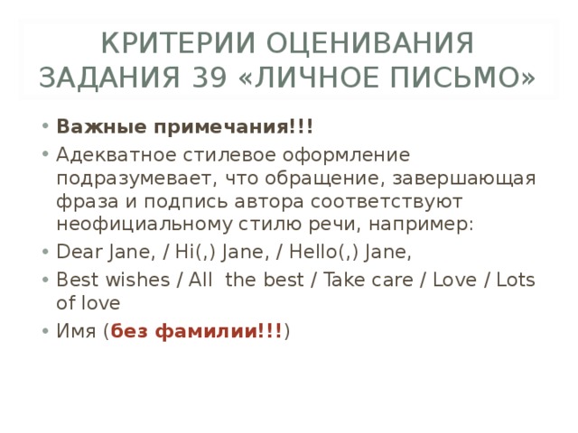 КРИТЕРИИ ОЦЕНИВАНИЯ ЗАДАНИЯ 39 «ЛИЧНОЕ ПИСЬМО» Важные примечания!!! Адекватное стилевое оформление подразумевает, что обращение, завершающая фраза и подпись автора соответствуют неофициальному стилю речи, например: Dear Jane, / Hi(,) Jane, / Hello(,) Jane, Best wishes / All  the best / Take care / Love / Lots of love Имя ( без фамилии!!! )  