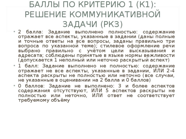 БАЛЛЫ ПО КРИТЕРИЮ 1 (К1): РЕШЕНИЕ КОММУНИКАТИВНОЙ ЗАДАЧИ (РКЗ)   2 балла: Задание выполнено полностью: содержание отражает все аспекты, указанные в задании (даны полные и точные ответы на все вопросы, заданы правильно три вопроса по указанной теме); стилевое оформление речи выбрано правильно с учётом цели высказывания и адресата; соблюдены принятые в языке нормы вежливости (допускается 1 неполный или неточно раскрытый аспект) 1 балл: Задание выполнено не полностью: содержание отражает не все аспекты, указанные в задании, ИЛИ 2-4 аспекта раскрыты не полностью или неточно (все случаи, не указанные в оценивании на 2 балла и 0 баллов) 0 баллов: Задание не выполнено: 3 и более аспектов содержания отсутствуют, ИЛИ 5 аспектов раскрыты не полностью или неточно, ИЛИ ответ не соответствует требуемому объёму 