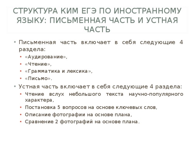 СТРУКТУРА КИМ ЕГЭ ПО ИНОСТРАННОМУ ЯЗЫКУ: ПИСЬМЕННАЯ ЧАСТЬ И УСТНАЯ ЧАСТЬ Письменная часть включает в себя следующие 4 раздела: «Аудирование», «Чтение», «Грамматика и лексика», «Письмо». «Аудирование», «Чтение», «Грамматика и лексика», «Письмо». Устная часть включает в себя следующие 4 раздела: Чтение вслух небольшого текста научно-популярного характера, Постановка 5 вопросов на основе ключевых слов, Описание фотографии на основе плана, Сравнение 2 фотографий на основе плана. Чтение вслух небольшого текста научно-популярного характера, Постановка 5 вопросов на основе ключевых слов, Описание фотографии на основе плана, Сравнение 2 фотографий на основе плана. 