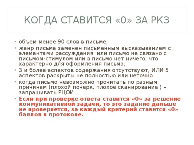 КОГДА СТАВИТСЯ «0» ЗА РКЗ объем менее 90 слов в письме; жанр письма заменен письменным высказыванием с элементами рассуждения или письмо не связано с письмом-стимулом или в письмо нет ничего, что характерно для оформления письма; 3 и более аспектов содержания отсутствуют, ИЛИ 5 аспектов раскрыты не полностью или неточно когда письмо невозможно прочитать по разным причинам (плохой почерк, плохое сканирование ) – запрашивать РЦОИ Если при проверке ответа ставится «0» за решение коммуникативной задачи, то это задание дальше не проверяется, за каждый критерий ставится «0» баллов в протоколе. 