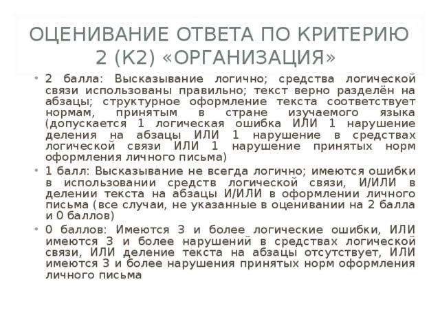 ОЦЕНИВАНИЕ ОТВЕТА ПО КРИТЕРИЮ 2 (К2) «ОРГАНИЗАЦИЯ» 2 балла: Высказывание логично; средства логической связи использованы правильно; текст верно разделён на абзацы; структурное оформление текста соответствует нормам, принятым в стране изучаемого языка (допускается 1 логическая ошибка ИЛИ 1 нарушение деления на абзацы ИЛИ 1 нарушение в средствах логической связи ИЛИ 1 нарушение принятых норм оформления личного письма) 1 балл: Высказывание не всегда логично; имеются ошибки в использовании средств логической связи, И/ИЛИ в делении текста на абзацы И/ИЛИ в оформлении личного письма (все случаи, не указанные в оценивании на 2 балла и 0 баллов) 0 баллов: Имеются 3 и более логические ошибки, ИЛИ имеются 3 и более нарушений в средствах логической связи, ИЛИ деление текста на абзацы отсутствует, ИЛИ имеются 3 и более нарушения принятых норм оформления личного письма 