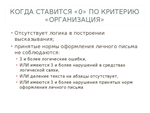 КОГДА СТАВИТСЯ «0» ПО КРИТЕРИЮ «ОРГАНИЗАЦИЯ» Отсутствует логика в построении высказывания; принятые нормы оформления личного письма не соблюдаются: 3 и более логические ошибки, ИЛИ имеются 3 и более нарушений в средствах логической связи, ИЛИ деление текста на абзацы отсутствует, ИЛИ имеются 3 и более нарушения принятых норм оформления личного письма 3 и более логические ошибки, ИЛИ имеются 3 и более нарушений в средствах логической связи, ИЛИ деление текста на абзацы отсутствует, ИЛИ имеются 3 и более нарушения принятых норм оформления личного письма 