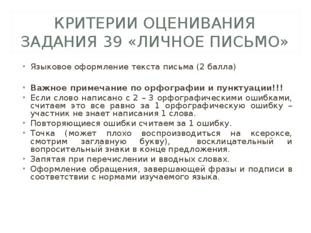 КРИТЕРИИ ОЦЕНИВАНИЯ ЗАДАНИЯ 39 «ЛИЧНОЕ ПИСЬМО» Языковое оформление текста письма (2 балла)  Важное примечание по орфографии и пунктуации!!! Если слово написано с 2 – 3 орфографическими ошибками, считаем это все равно за 1 орфографическую ошибку – участник не знает написания 1 слова. Повторяющиеся ошибки считаем за 1 ошибку. Точка (может плохо воспроизводиться на ксероксе, смотрим заглавную букву), восклицательный и вопросительный знаки в конце предложения. Запятая при перечислении и вводных словах. Оформление обращения, завершающей фразы и подписи в соответствии с нормами изучаемого языка. 