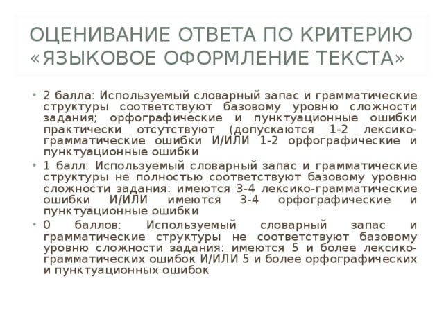 ОЦЕНИВАНИЕ ОТВЕТА ПО КРИТЕРИЮ «ЯЗЫКОВОЕ ОФОРМЛЕНИЕ ТЕКСТА» 2 балла: Используемый словарный запас и грамматические структуры соответствуют базовому уровню сложности задания; орфографические и пунктуационные ошибки практически отсутствуют (допускаются 1-2 лексико-грамматические ошибки И/ИЛИ 1-2 орфографические и пунктуационные ошибки 1 балл: Используемый словарный запас и грамматические структуры не полностью соответствуют базовому уровню сложности задания: имеются 3-4 лексико-грамматические ошибки И/ИЛИ имеются 3-4 орфографические и пунктуационные ошибки 0 баллов: Используемый словарный запас и грамматические структуры не соответствуют базовому уровню сложности задания: имеются 5 и более лексико-грамматических ошибок И/ИЛИ 5 и более орфографических и пунктуационных ошибок 