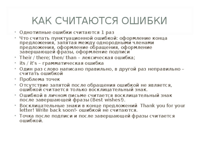 КАК СЧИТАЮТСЯ ОШИБКИ Однотипные ошибки считаются 1 раз Что считать пунктуационной ошибкой: оформление конца предложения, запятая между однородными членами предложения, оформление обращения, оформление завершающей фразы, оформление подписи Their / there; then/ than – лексическая ошибка; its / it’s – грамматическая ошибка Один раз слово написано правильно, в другой раз неправильно – считать ошибкой Проблема точек Отсутствие запятой после обращения ошибкой не является, ошибкой считается только восклицательный знак. Ошибкой в личном письме считается восклицательный знак после завершающей фразы (Best wishes!). Восклицательные знаки в конце предложений Thank you for your letter! Write back soon!- ошибкой не считаются. Точка после подписи и после завершающей фразы считается ошибкой. 