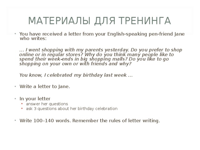 МАТЕРИАЛЫ ДЛЯ ТРЕНИНГА You have received a letter from your English-speaking pen-friend Jane who writes:  … I went shopping with my parents yesterday. Do you prefer to shop online or in regular stores? Why do you think many people like to spend their week-ends in big shopping malls? Do you like to go shopping on your own or with friends and why?   You know, I celebrated my birthday last week …  Write a letter to Jane.  In your letter answer her questions ask 3 questions about her birthday celebration answer her questions ask 3 questions about her birthday celebration Write 100–140 words. Remember the rules of letter writing. 